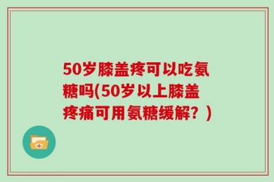 50岁膝盖疼可以吃氨糖吗(50岁以上膝盖疼痛可用氨糖缓解？)