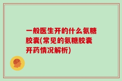 一般医生开的什么氨糖胶囊(常见的氨糖胶囊开药情况解析)