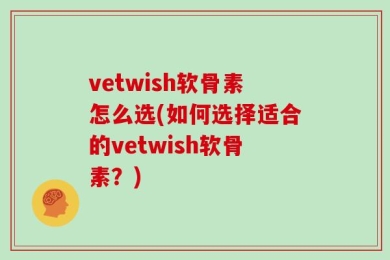 vetwish软骨素怎么选(如何选择适合的vetwish软骨素？)