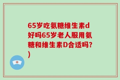 65岁吃氨糖维生素d好吗65岁老人服用氨糖和维生素D合适吗？)