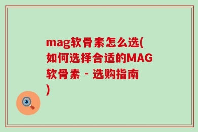 mag软骨素怎么选(如何选择合适的MAG软骨素 - 选购指南)