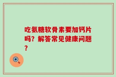 吃氨糖软骨素要加钙片吗？解答常见健康问题？