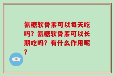 氨糖软骨素可以每天吃吗？氨糖软骨素可以长期吃吗？有什么作用呢？