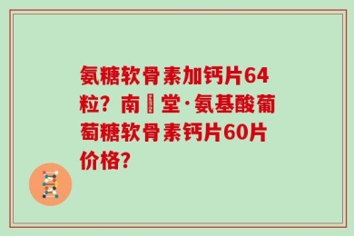 氨糖软骨素加钙片64粒？南雲堂·氨基酸葡萄糖软骨素钙片60片价格？