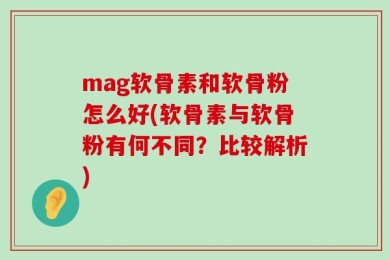 mag软骨素和软骨粉怎么好(软骨素与软骨粉有何不同？比较解析)