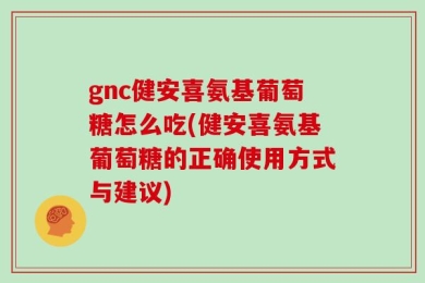 gnc健安喜氨基葡萄糖怎么吃(健安喜氨基葡萄糖的正确使用方式与建议)
