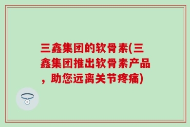 三鑫集团的软骨素(三鑫集团推出软骨素产品，助您远离关节疼痛)