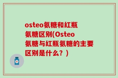 osteo氨糖和红瓶氨糖区别(Osteo氨糖与红瓶氨糖的主要区别是什么？)