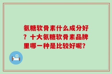 氨糖软骨素什么成分好？十大氨糖软骨素品牌里哪一种是比较好呢？