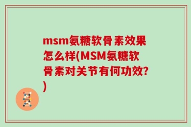 msm氨糖软骨素效果怎么样(MSM氨糖软骨素对关节有何功效？)