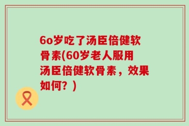 6o岁吃了汤臣倍健软骨素(60岁老人服用汤臣倍健软骨素，效果如何？)