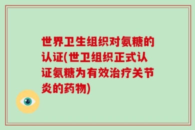 世界卫生组织对氨糖的认证(世卫组织正式认证氨糖为有效治疗关节炎的药物)