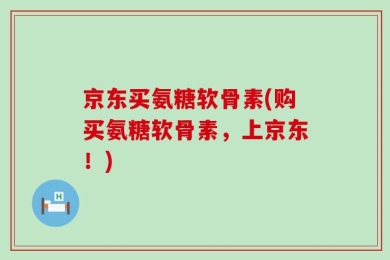 京东买氨糖软骨素(购买氨糖软骨素，上京东！)