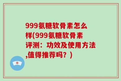999氨糖软骨素怎么样(999氨糖软骨素评测：功效及使用方法,值得推荐吗？)