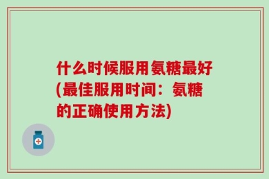 什么时候服用氨糖最好(最佳服用时间：氨糖的正确使用方法)