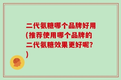 二代氨糖哪个品牌好用(推荐使用哪个品牌的二代氨糖效果更好呢？)
