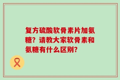 复方硫酸软骨素片加氨糖？请教大家软骨素和氨糖有什么区别？