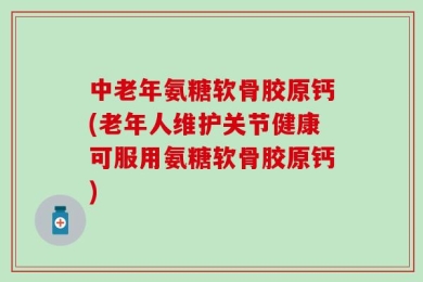 中老年氨糖软骨胶原钙(老年人维护关节健康可服用氨糖软骨胶原钙)