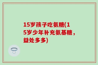 15岁孩子吃氨糖(15岁少年补充氨基糖，益处多多)