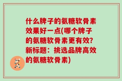 什么牌子的氨糖软骨素效果好一点(哪个牌子的氨糖软骨素更有效？新标题：挑选品牌高效的氨糖软骨素)