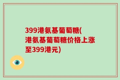 399港氨基葡萄糖(港氨基葡萄糖价格上涨至399港元)