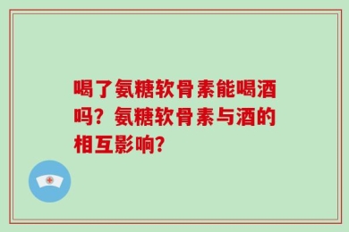 喝了氨糖软骨素能喝酒吗？氨糖软骨素与酒的相互影响？