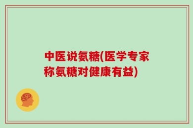 中医说氨糖(医学专家称氨糖对健康有益)
