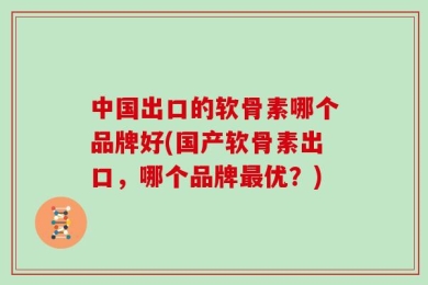 中国出口的软骨素哪个品牌好(国产软骨素出口，哪个品牌最优？)