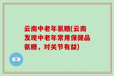 云南中老年氨糖(云南发现中老年常用保健品氨糖，对关节有益)