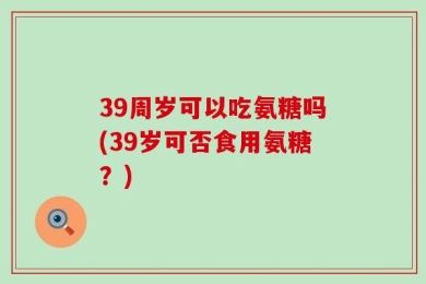 39周岁可以吃氨糖吗(39岁可否食用氨糖？)