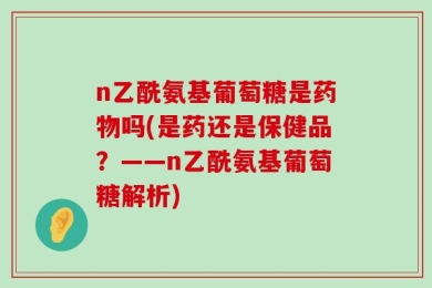 n乙酰氨基葡萄糖是药物吗(是药还是保健品？——n乙酰氨基葡萄糖解析)