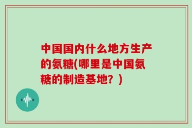中国国内什么地方生产的氨糖(哪里是中国氨糖的制造基地？)