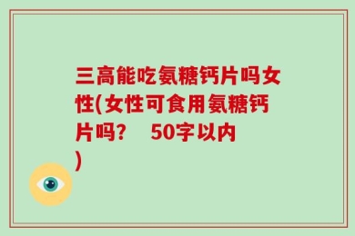 三高能吃氨糖钙片吗女性(女性可食用氨糖钙片吗？  50字以内)