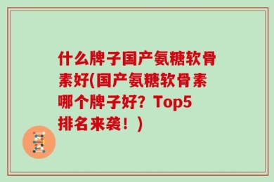 什么牌子国产氨糖软骨素好(国产氨糖软骨素哪个牌子好？Top5排名来袭！)