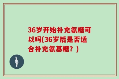 36岁开始补充氨糖可以吗(36岁后是否适合补充氨基糖？)