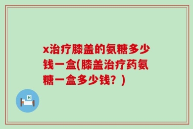x治疗膝盖的氨糖多少钱一盒(膝盖治疗药氨糖一盒多少钱？)