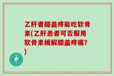 乙肝者膝盖疼能吃软骨素(乙肝患者可否服用软骨素缓解膝盖疼痛？)