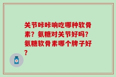 关节咔咔响吃哪种软骨素？氨糖对关节好吗？氨糖软骨素哪个牌子好？