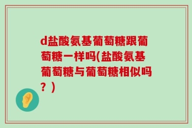 d盐酸氨基葡萄糖跟葡萄糖一样吗(盐酸氨基葡萄糖与葡萄糖相似吗？)
