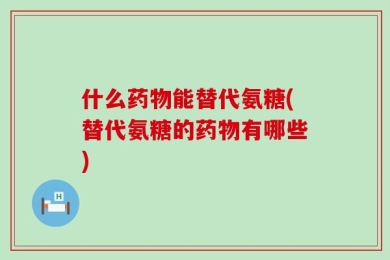 什么药物能替代氨糖(替代氨糖的药物有哪些)
