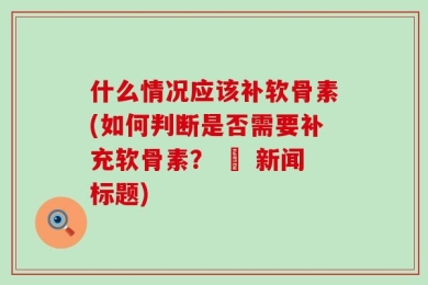 什么情况应该补软骨素(如何判断是否需要补充软骨素？ – 新闻标题)