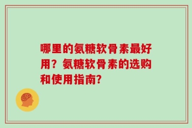 哪里的氨糖软骨素最好用？氨糖软骨素的选购和使用指南？