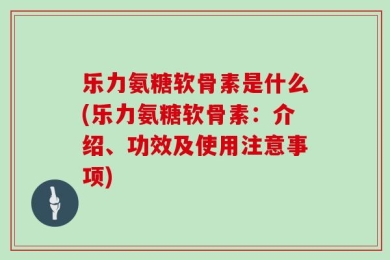 乐力氨糖软骨素是什么(乐力氨糖软骨素：介绍、功效及使用注意事项)