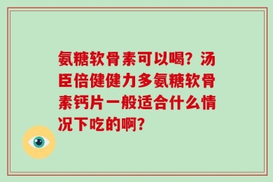 氨糖软骨素可以喝？汤臣倍健健力多氨糖软骨素钙片一般适合什么情况下吃的啊？