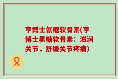 亨博士氨糖软骨素(亨博士氨糖软骨素：滋润关节，舒缓关节疼痛)