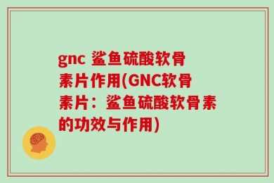 gnc 鲨鱼硫酸软骨素片作用(GNC软骨素片：鲨鱼硫酸软骨素的功效与作用)
