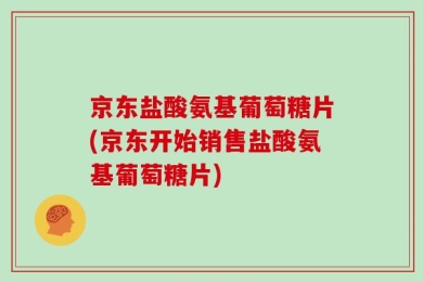 京东盐酸氨基葡萄糖片(京东开始销售盐酸氨基葡萄糖片)