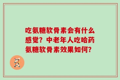 吃氨糖软骨素会有什么感觉？中老年人吃哈药氨糖软骨素效果如何？