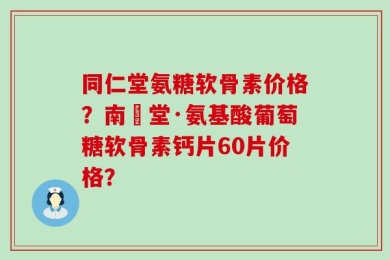 同仁堂氨糖软骨素价格？南雲堂·氨基酸葡萄糖软骨素钙片60片价格？