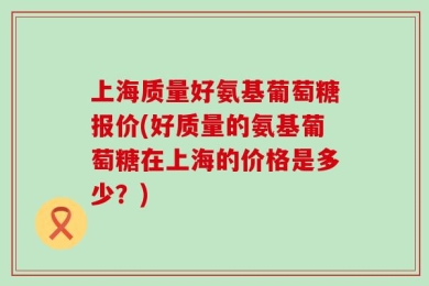 上海质量好氨基葡萄糖报价(好质量的氨基葡萄糖在上海的价格是多少？)